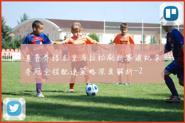 基普乔格东京马拉松刷新赛道纪录夺冠全程配速策略深度解析