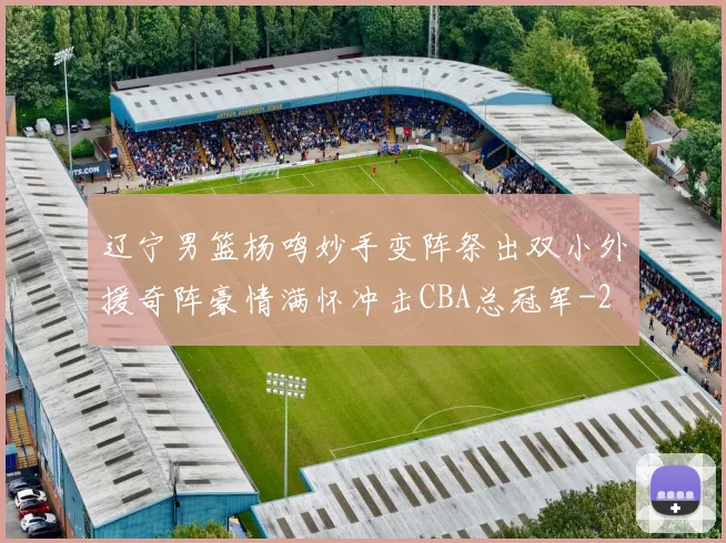 辽宁男篮杨鸣妙手变阵祭出双小外援奇阵豪情满怀冲击CBA总冠军