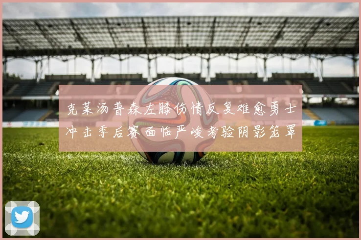 克莱汤普森左膝伤情反复难愈勇士冲击季后赛面临严峻考验阴影笼罩