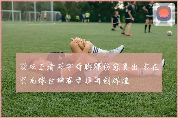 羽坛王者石宇奇脚踝伤愈复出 志在羽毛球世锦赛登顶再创辉煌