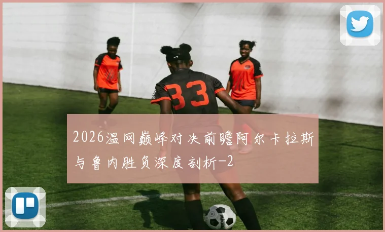 2026温网巅峰对决前瞻阿尔卡拉斯与鲁内胜负深度剖析