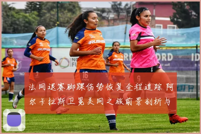法网退赛脚踝伤势恢复全程追踪 阿尔卡拉斯卫冕美网之旅前景剖析与展望