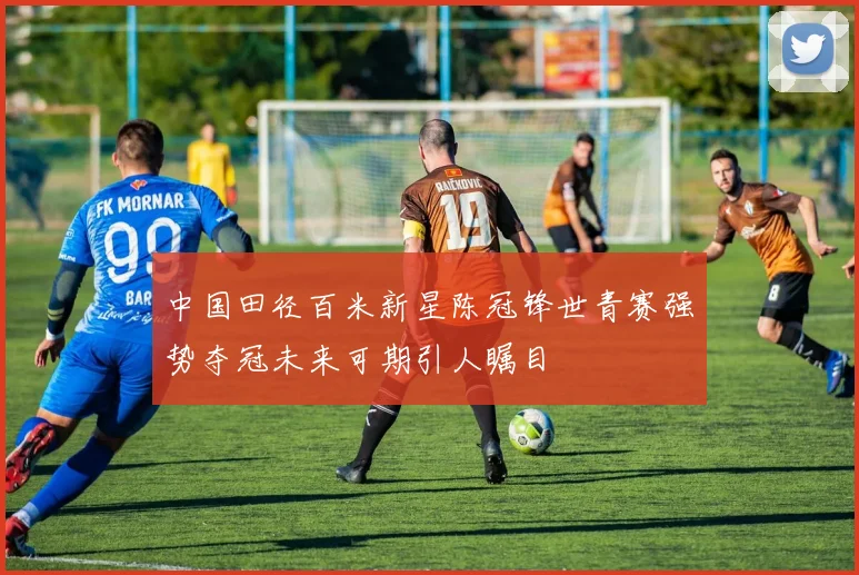中国田径百米新星陈冠锋世青赛强势夺冠未来可期引人瞩目