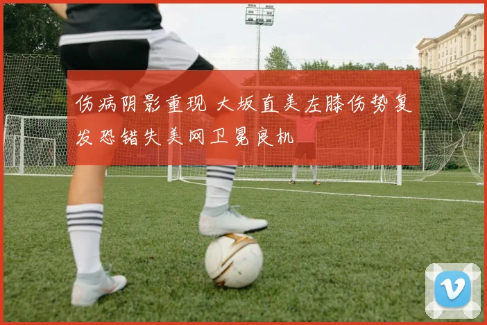 伤病阴影重现 大坂直美左膝伤势复发恐错失美网卫冕良机