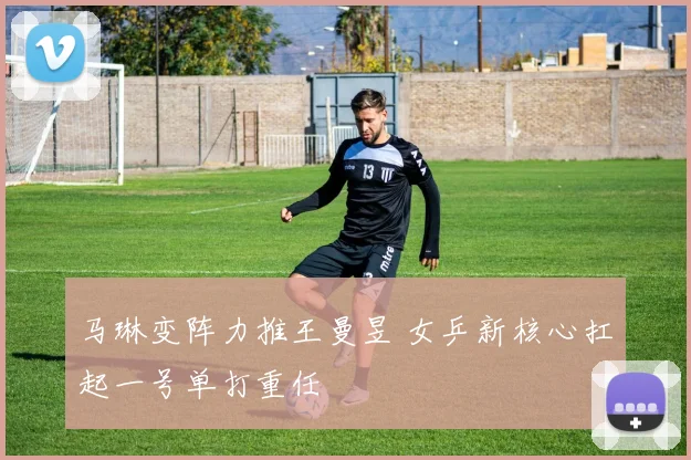 马琳变阵力推王曼昱 女乒新核心扛起一号单打重任