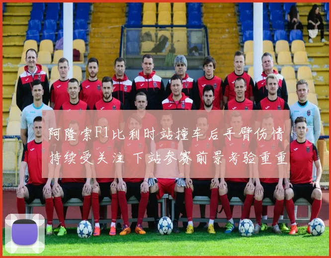 阿隆索F1比利时站撞车后手臂伤情持续受关注 下站参赛前景考验重重