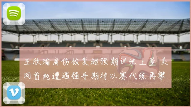 王欣瑜肩伤恢复超预期训练上量 美网首轮遭遇强手期待以赛代练再攀高峰