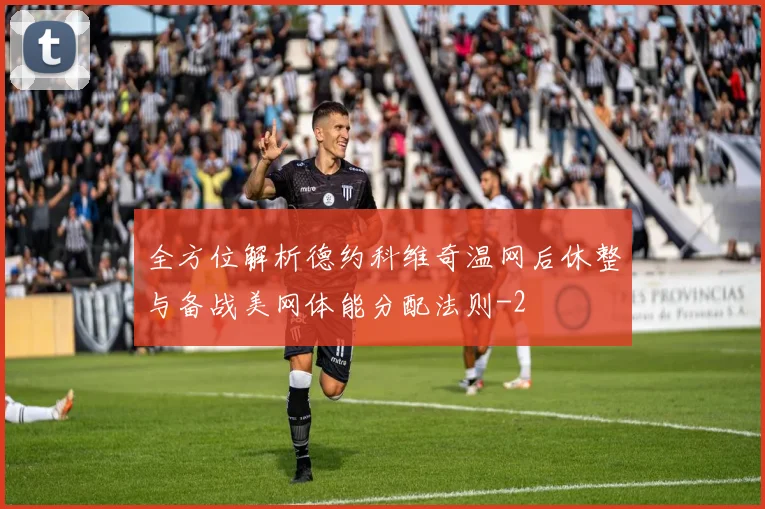 全方位解析德约科维奇温网后休整与备战美网体能分配法则