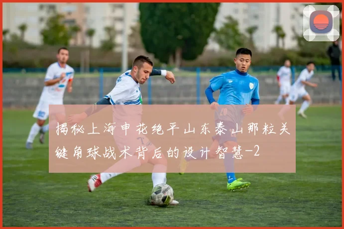 揭秘上海申花绝平山东泰山那粒关键角球战术背后的设计智慧