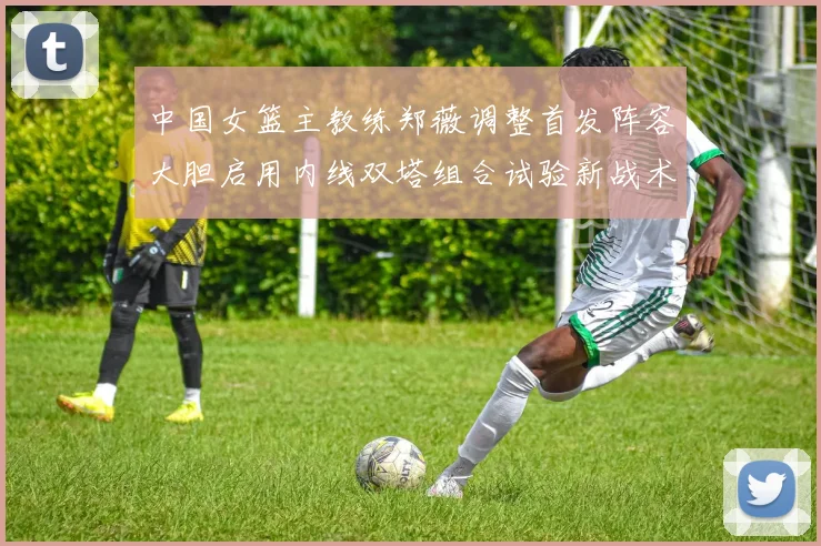 中国女篮主教练郑薇调整首发阵容大胆启用内线双塔组合试验新战术