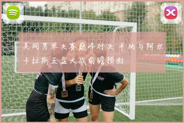 美网男单决赛巅峰对决 辛纳与阿尔卡拉斯五盘大战前瞻预测