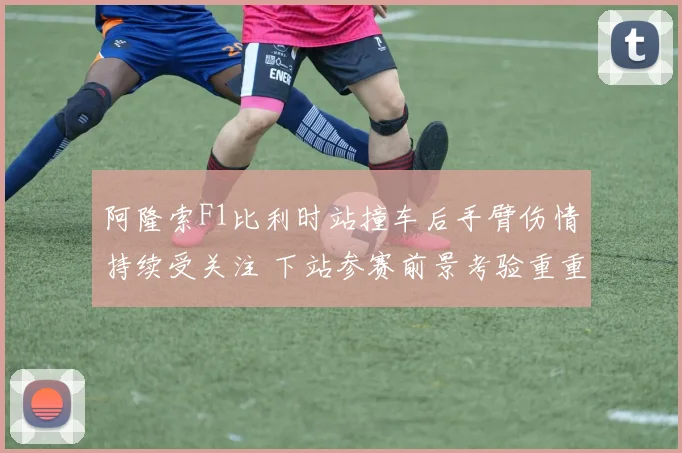 阿隆索F1比利时站撞车后手臂伤情持续受关注 下站参赛前景考验重重