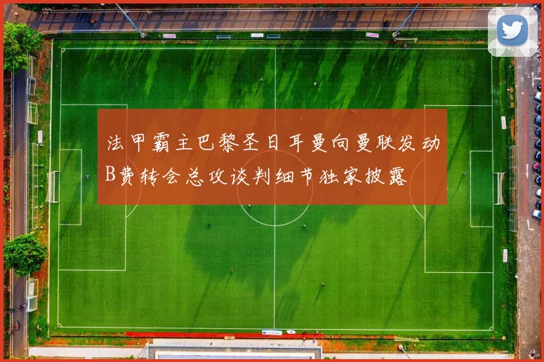 法甲霸主巴黎圣日耳曼向曼联发动B费转会总攻谈判细节独家披露