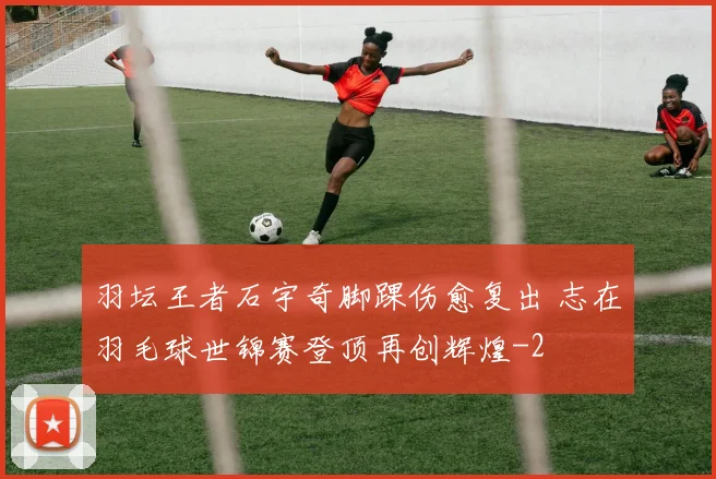 羽坛王者石宇奇脚踝伤愈复出 志在羽毛球世锦赛登顶再创辉煌