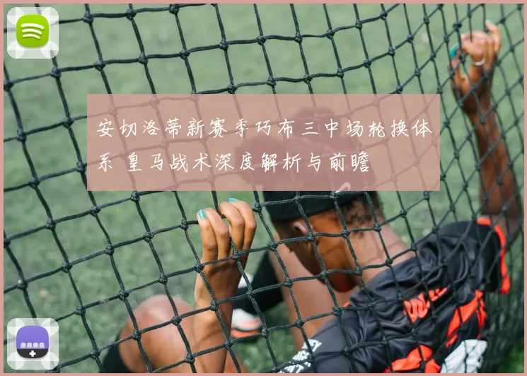 安切洛蒂新赛季巧布三中场轮换体系 皇马战术深度解析与前瞻