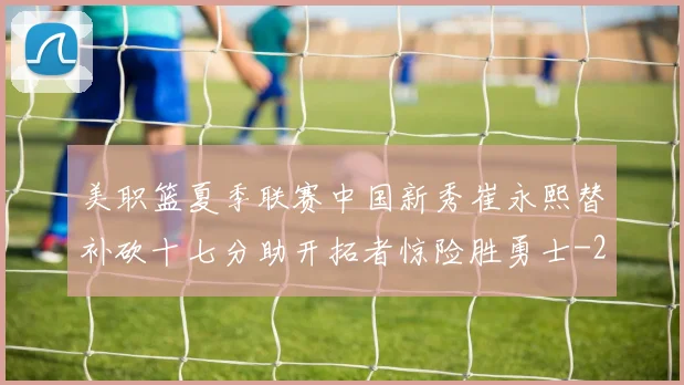 美职篮夏季联赛中国新秀崔永熙替补砍十七分助开拓者惊险胜勇士