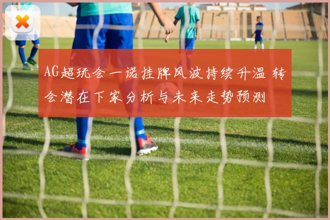 AG超玩会一诺挂牌风波持续升温 转会潜在下家分析与未来走势预测