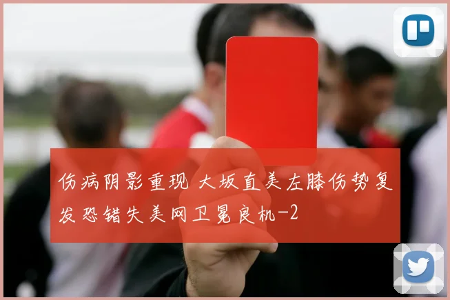 伤病阴影重现 大坂直美左膝伤势复发恐错失美网卫冕良机