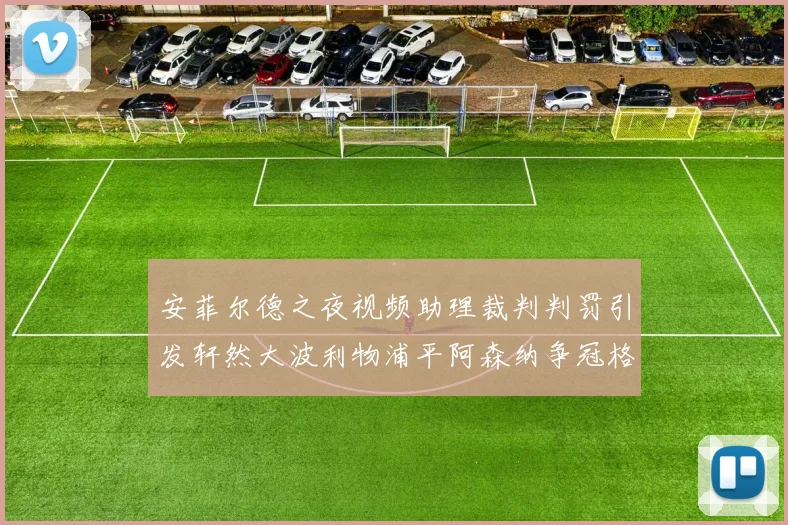 安菲尔德之夜视频助理裁判判罚引发轩然大波利物浦平阿森纳争冠格局突变