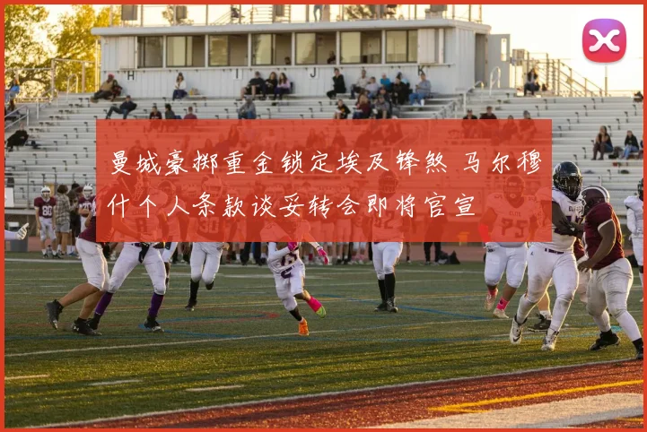 曼城豪掷重金锁定埃及锋煞 马尔穆什个人条款谈妥转会即将官宣