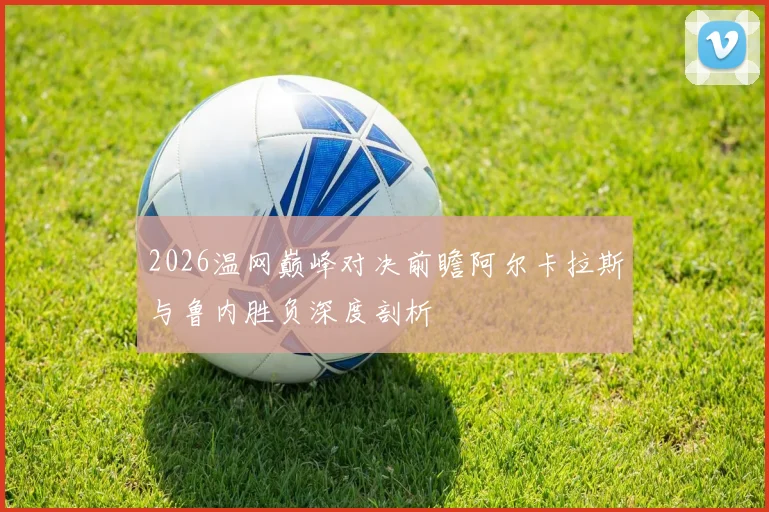 2026温网巅峰对决前瞻阿尔卡拉斯与鲁内胜负深度剖析