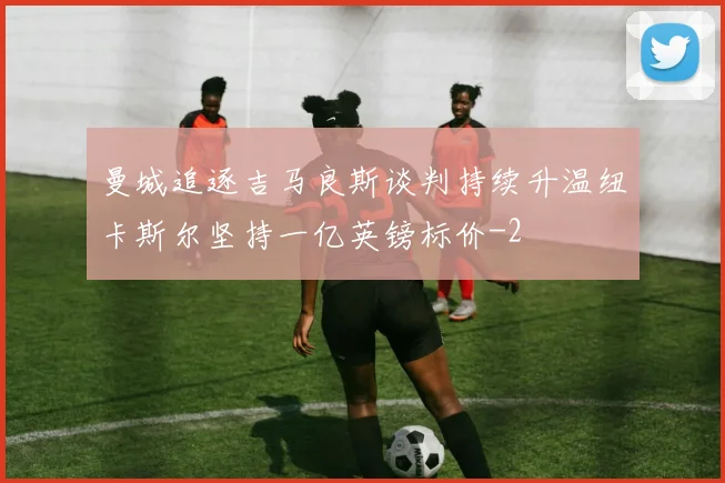 曼城追逐吉马良斯谈判持续升温纽卡斯尔坚持一亿英镑标价