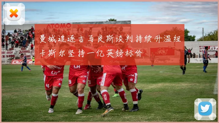 曼城追逐吉马良斯谈判持续升温纽卡斯尔坚持一亿英镑标价