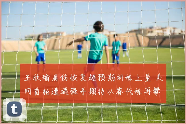 王欣瑜肩伤恢复超预期训练上量 美网首轮遭遇强手期待以赛代练再攀高峰