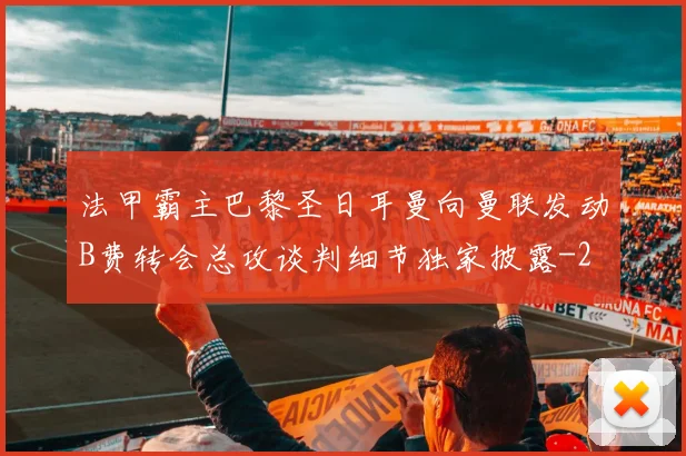 法甲霸主巴黎圣日耳曼向曼联发动B费转会总攻谈判细节独家披露
