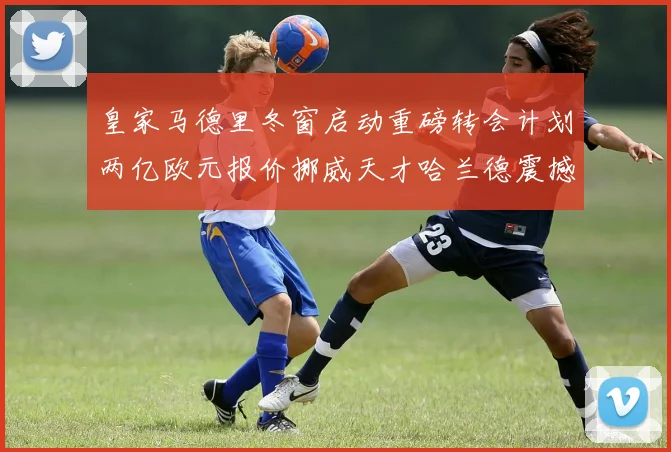 皇家马德里冬窗启动重磅转会计划两亿欧元报价挪威天才哈兰德震撼足坛