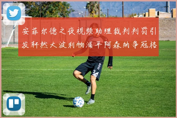 安菲尔德之夜视频助理裁判判罚引发轩然大波利物浦平阿森纳争冠格局突变