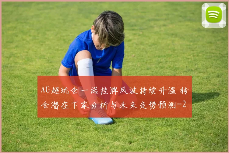 AG超玩会一诺挂牌风波持续升温 转会潜在下家分析与未来走势预测