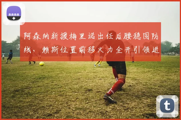 阿森纳新援梅里诺出任后腰稳固防线，赖斯位置前移火力全开引领进攻狂潮