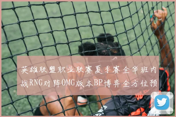 英雄联盟职业联赛夏季赛全华班内战RNG对阵OMG版本BP博弈全方位预测分析